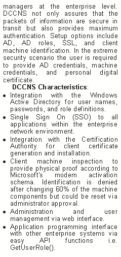 Text Box: managers at the enterprise level. DCCNS not only assures that the packets of information are secure in transit but also provides maximum authentication. Setup options include AD, AD roles, SSL, and client machine identification. In the extreme security scenario the user is required to provide AD credentials, machine credentials, and personal digital certificate.
DCCNS Characteristics:
Integration with the Windows Active Directory for user names, passwords, and role definitions.
Single Sign On (SSO) to all applications within the enterprise network environment.
Integration with the Certification Authority for client certificate generation and installation.
Client machine inspection to provide physical proof according to Microsoft’s modern activation schema. Identification is denied after changing 60% of the machine components but could be reset via administrator approval.
Administration and user management via web interface.
Application programming interface with other enterprise systems via easy API functions i.e. GetUserRole().