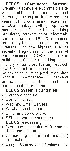 Text Box: DCECS eCommerce System: Creating a standard eCommerce site with credit card processing and inventory tracking no longer requires years of programming expertise. DCECS makes setting up your merchant site fast and easy. Using proprietary software as our electronic storefront solution, DCECS combines an easy-to-use store creation interface with the highest level of security. Regardless of the size of your business, DCECS helps you build a professional looking, user-friendly virtual store for any product. DCECS storefront solution can also be added to existing production sites without complicated backend programming or the need for complete site re-designs.
DCECS System Foundation:
Merchant account.
Domain name.
Web and Email Servers.
A database structure.
E-Commerce software.
SSL encryption certificates.
DCECS processing:
Generates a scalable E-Commerce database structure.
Uploads your product (catalog) information.
Easy Connector Pipelines to